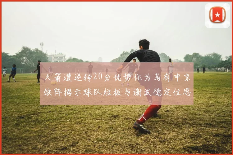火箭遭逆转20分优势化为乌有申京缺阵揭示球队短板与谢泼德定位思考