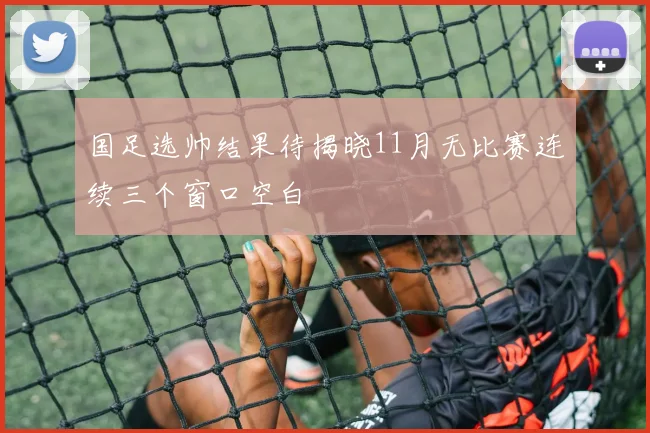 国足选帅结果待揭晓11月无比赛连续三个窗口空白