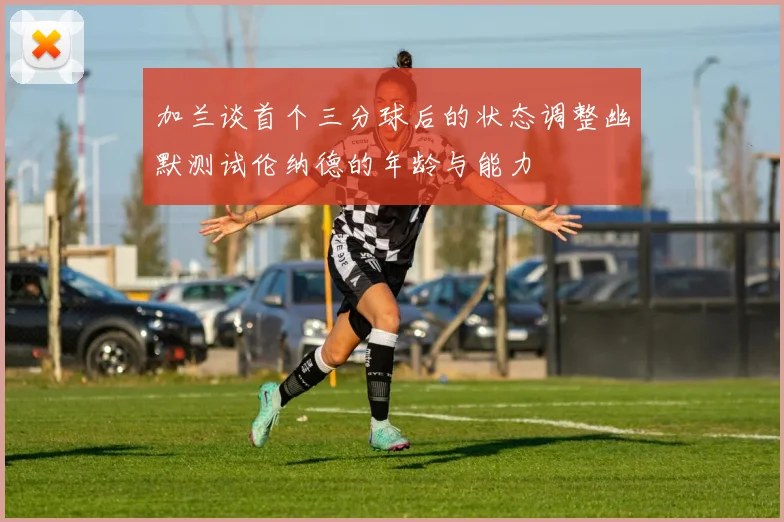 加兰谈首个三分球后的状态调整幽默测试伦纳德的年龄与能力
