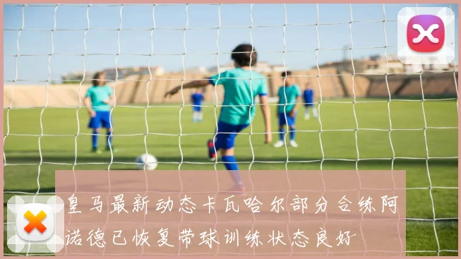 皇马最新动态卡瓦哈尔部分合练阿诺德已恢复带球训练状态良好