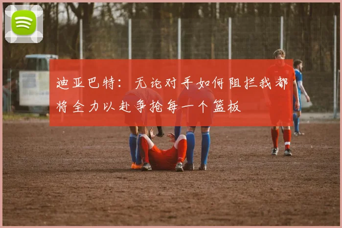 迪亚巴特：无论对手如何阻拦我都将全力以赴争抢每一个篮板