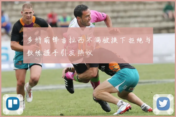 多特前锋吉拉西不满被换下拒绝与教练握手引发热议