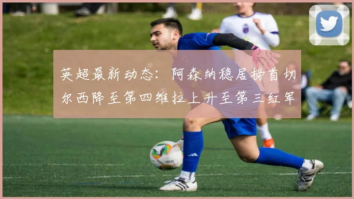 英超最新动态：阿森纳稳居榜首切尔西降至第四维拉上升至第三红军继续第八