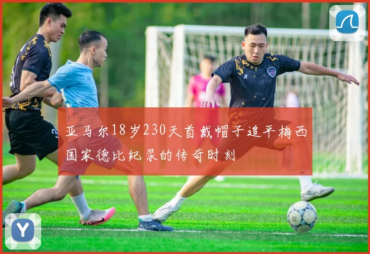 亚马尔18岁230天首戴帽子追平梅西国家德比纪录的传奇时刻