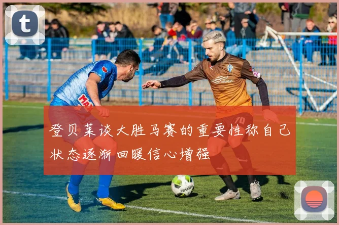 登贝莱谈大胜马赛的重要性称自己状态逐渐回暖信心增强