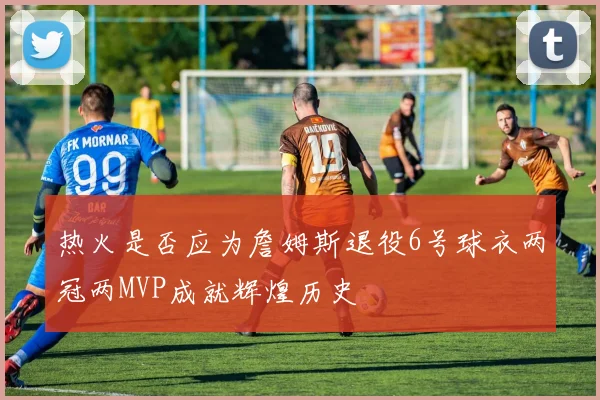 热火是否应为詹姆斯退役6号球衣两冠两MVP成就辉煌历史