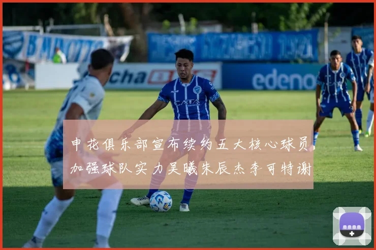 申花俱乐部宣布续约五大核心球员加强球队实力吴曦朱辰杰李可特谢拉马纳法齐续约