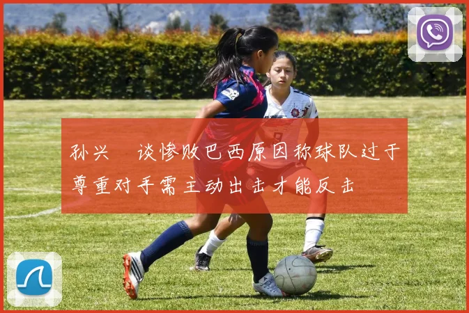 孙兴慜谈惨败巴西原因称球队过于尊重对手需主动出击才能反击