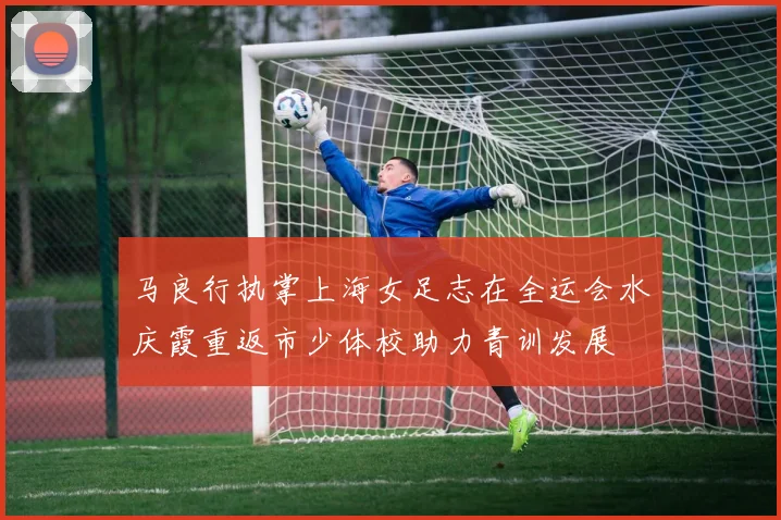 马良行执掌上海女足志在全运会水庆霞重返市少体校助力青训发展