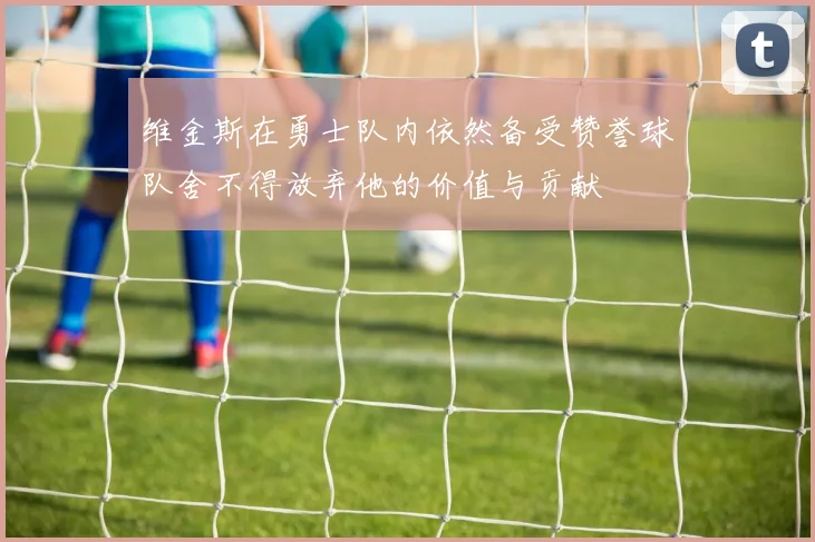 维金斯在勇士队内依然备受赞誉球队舍不得放弃他的价值与贡献