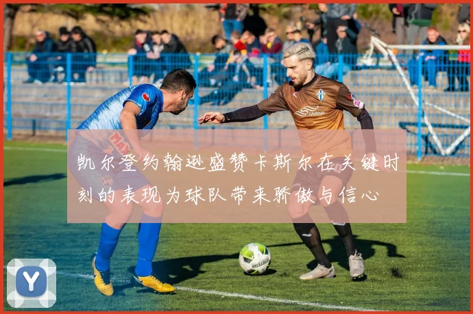 凯尔登约翰逊盛赞卡斯尔在关键时刻的表现为球队带来骄傲与信心