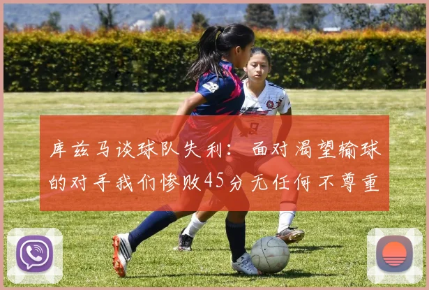 库兹马谈球队失利：面对渴望输球的对手我们惨败45分无任何不尊重之意