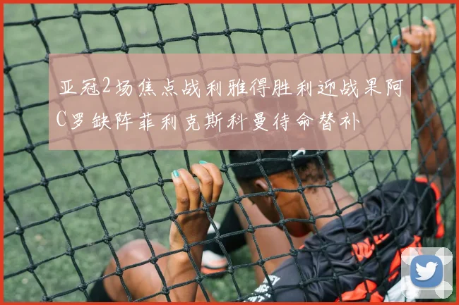 亚冠2场焦点战利雅得胜利迎战果阿C罗缺阵菲利克斯科曼待命替补