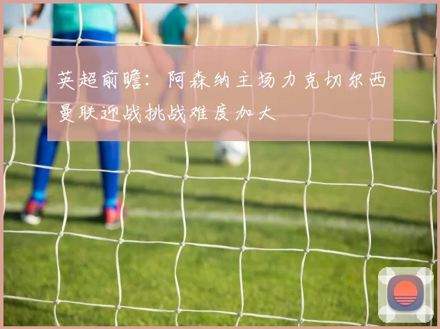 英超前瞻：阿森纳主场力克切尔西曼联迎战挑战难度加大