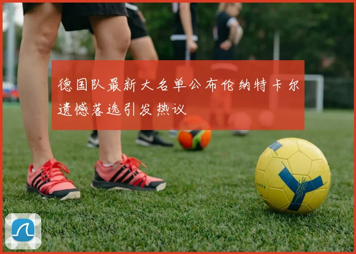 德国队最新大名单公布伦纳特卡尔遗憾落选引发热议