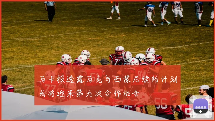 马卡报透露马竞与西蒙尼续约计划或将迎来第九次合作机会