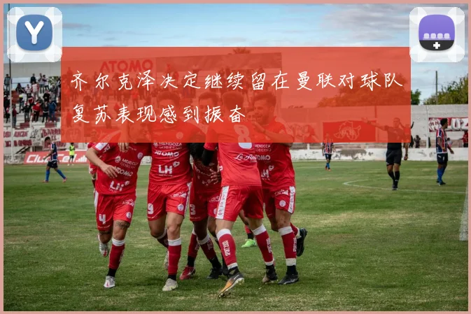 齐尔克泽决定继续留在曼联对球队复苏表现感到振奋