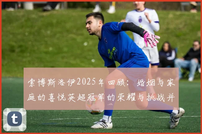 索博斯洛伊2025年回顾：婚姻与家庭的喜悦英超冠军的荣耀与挑战并存