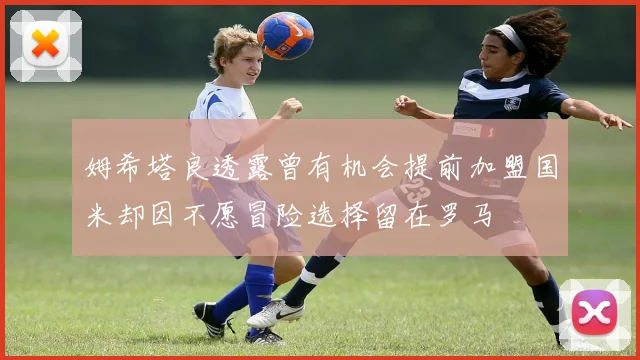 姆希塔良透露曾有机会提前加盟国米却因不愿冒险选择留在罗马