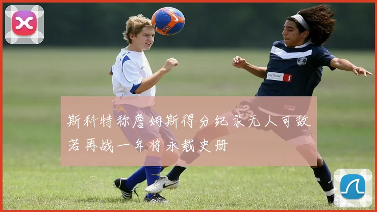 斯科特称詹姆斯得分纪录无人可敌若再战一年将永载史册