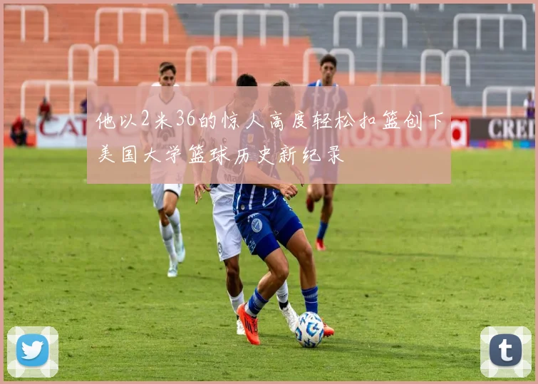 他以2米36的惊人高度轻松扣篮创下美国大学篮球历史新纪录