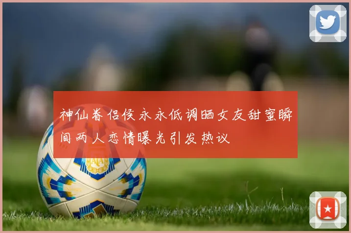 神仙眷侣侯永永低调晒女友甜蜜瞬间两人恋情曝光引发热议