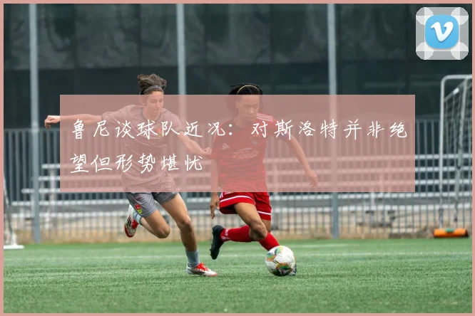 鲁尼谈球队近况：对斯洛特并非绝望但形势堪忧